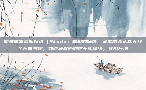 如果你想要斯柯达(Skoda)车机的壁纸,可能需要从以下几个方面考虑,如何获取斯柯达车机壁纸,实用方法