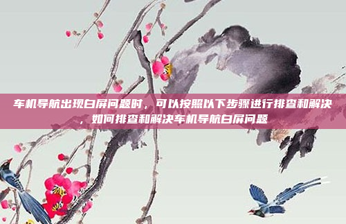 车机导航出现白屏问题时,可以按照以下步骤进行排查和解决,如何排查和解决车机导航白屏问题