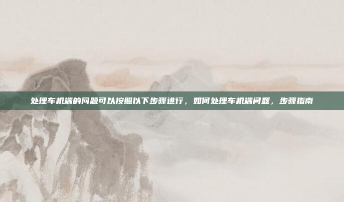 处理车机端的问题可以按照以下步骤进行,如何处理车机端问题,步骤指南