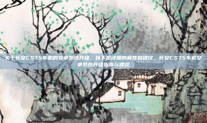 关于长安CS75车机的安卓系统升级，以下是详细的解答和建议，长安CS75车机安卓系统升级指南与建议