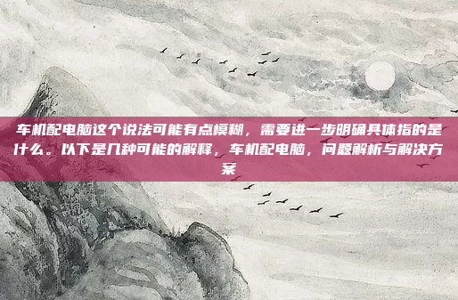 车机配电脑这个说法可能有点模糊，需要进一步明确具体指的是什么。以下是几种可能的解释，车机配电脑，问题解析与解决方案