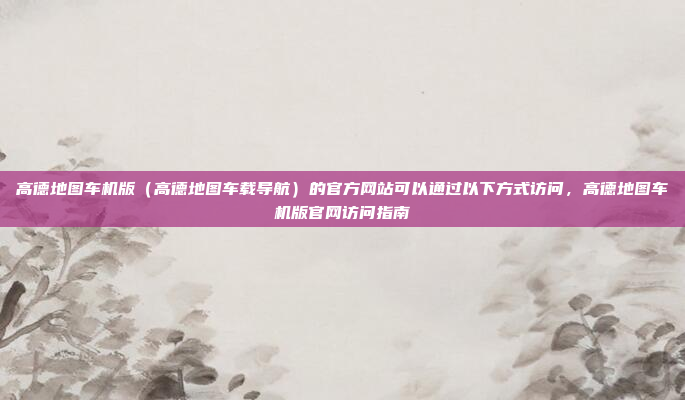 高德地图车机版（高德地图车载导航）的官方网站可以通过以下方式访问，高德地图车机版官网访问指南