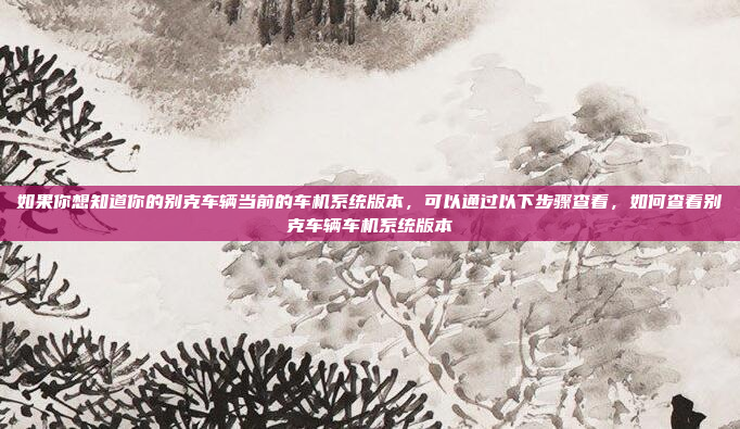 如果你想知道你的别克车辆当前的车机系统版本，可以通过以下步骤查看，如何查看别克车辆车机系统版本