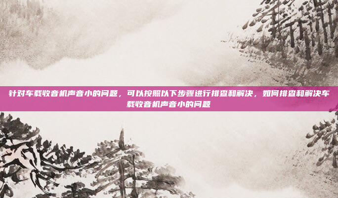 针对车载收音机声音小的问题,可以按照以下步骤进行排查和解决,如何排查和解决车载收音机声音小的问题