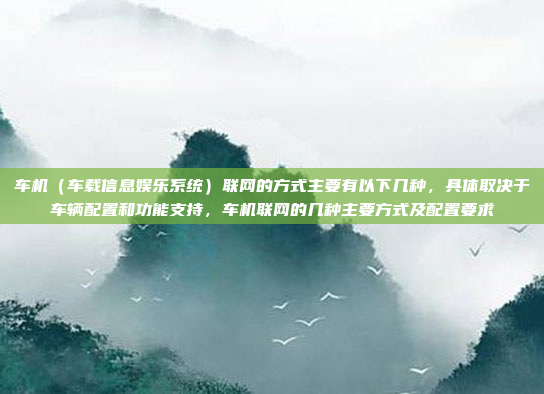 车机(车载信息娱乐系统)联网的方式主要有以下几种,具体取决于车辆配置和功能支持,车机联网的几种主要方式及配置要求