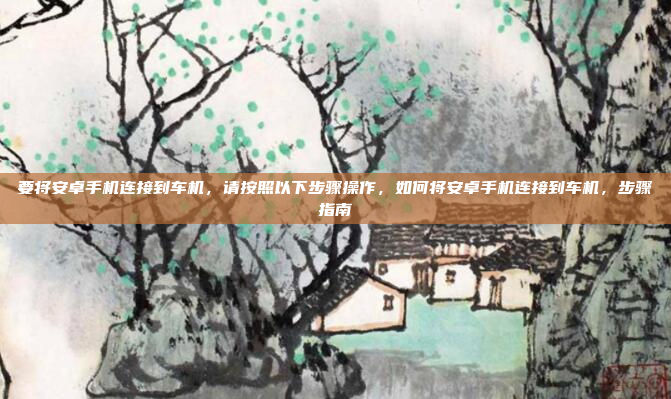 要将安卓手机连接到车机，请按照以下步骤操作，如何将安卓手机连接到车机，步骤指南