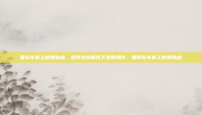 要在车机上使用热点，您可以按照以下步骤操作，如何在车机上使用热点