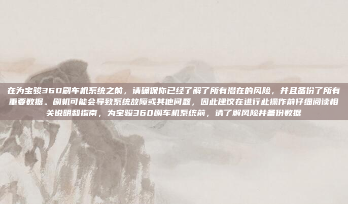 在为宝骏360刷车机系统之前，请确保你已经了解了所有潜在的风险，并且备份了所有重要数据。刷机可能会导致系统故障或其他问题，因此建议在进行此操作前仔细阅读相关说明和指南，为宝骏360刷车机系统前，请了解风险并备份数据