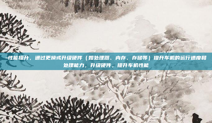 -性能提升，通过更换或升级硬件（如处理器、内存、存储等）提升车机的运行速度和处理能力，升级硬件，提升车机性能