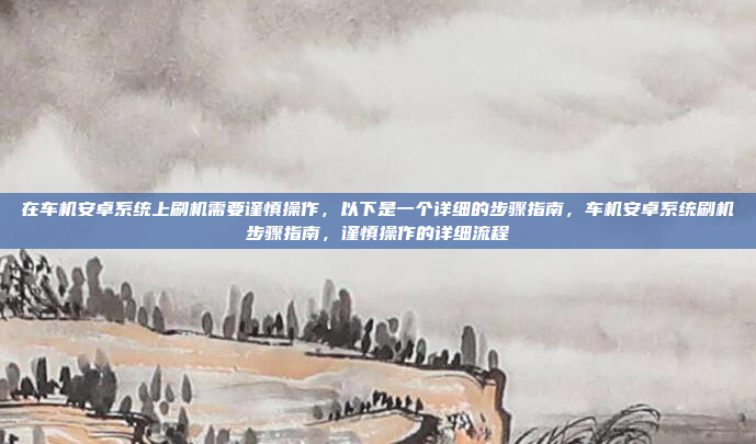 在车机安卓系统上刷机需要谨慎操作，以下是一个详细的步骤指南，车机安卓系统刷机步骤指南，谨慎操作的详细流程