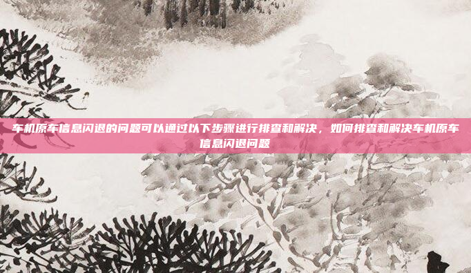 车机原车信息闪退的问题可以通过以下步骤进行排查和解决,如何排查和解决车机原车信息闪退问题