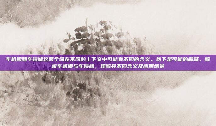 车机搬和车镜版这两个词在不同的上下文中可能有不同的含义。以下是可能的解释，解析车机搬与车镜版，理解其不同含义及应用场景