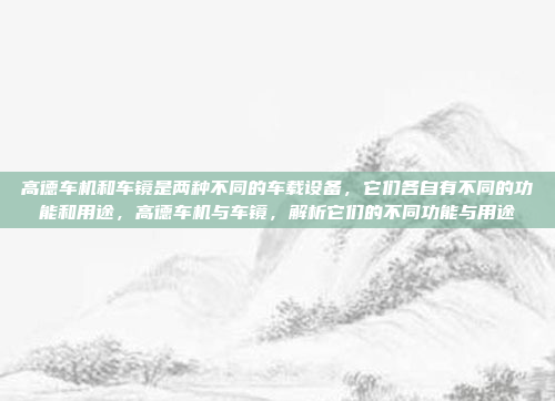 高德车机和车镜是两种不同的车载设备，它们各自有不同的功能和用途，高德车机与车镜，解析它们的不同功能与用途
