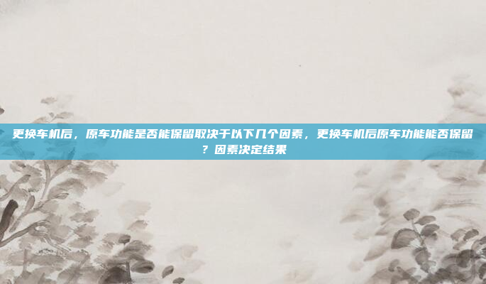 更换车机后，原车功能是否能保留取决于以下几个因素，更换车机后原车功能能否保留？因素决定结果