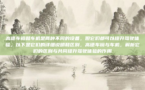 高德车镜和车机是两种不同的设备，但它们都可以提升驾驶体验。以下是它们的详细说明和区别，高德车镜与车机，解析它们的区别与共同提升驾驶体验的作用