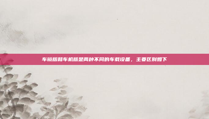 车镜版和车机版是两种不同的车载设备,主要区别如下